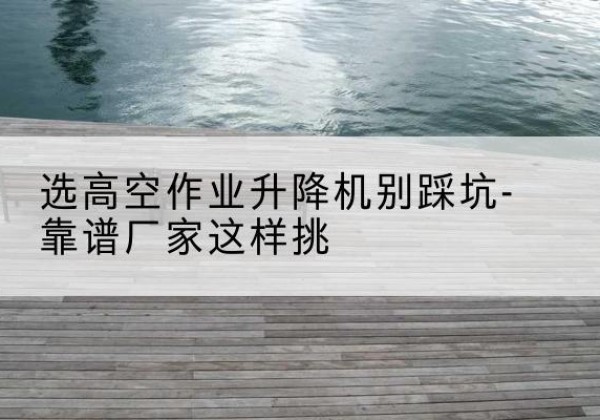 射阳剪叉式升降机厂家-选高空作业升降机别踩坑-靠谱厂家这样挑