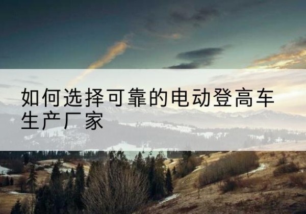 射阳电动登高车厂家-如何选择可靠的电动登高车生产厂家
