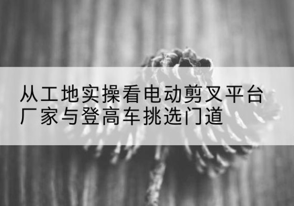 射阳电动剪叉升降平台厂家-从工地实操看电动剪叉平台厂家与登高车挑选门道