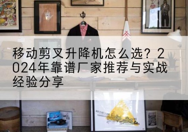射阳升降平台厂家推荐-移动剪叉升降机怎么选？2024年靠谱厂家推荐与实战经验分享